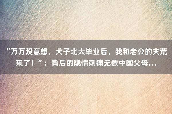 “万万没意想，犬子北大毕业后，我和老公的灾荒来了！”：背后的隐情刺痛无数中国父母…